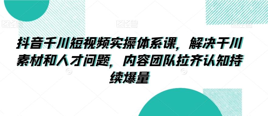 抖音千川短视频实操体系课，解决干川素材和人才问题，内容团队拉齐认知持续爆量-小艾网创