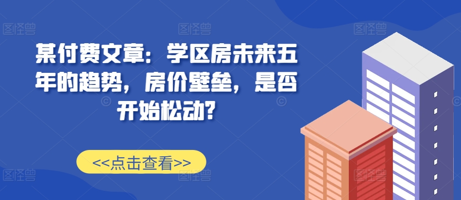 某付费文章：学区房未来五年的趋势，房价壁垒，是否开始松动?-小艾网创