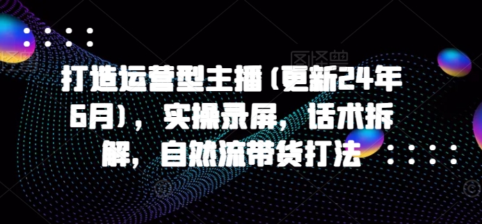 打造运营型主播(更新25年3月)，实操录屏，话术拆解，自然流带货打法-小艾网创