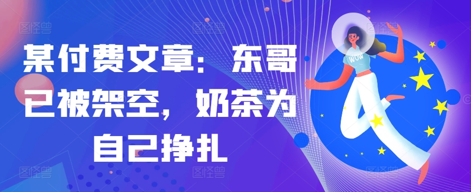 某付费文章：东哥已被架空，奶茶为自己挣扎!!-小艾网创