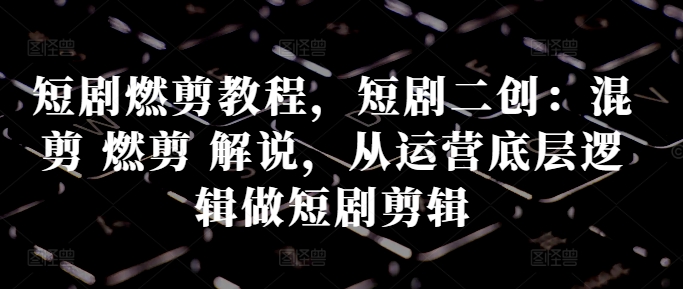 短剧燃剪教程，短剧二创：混剪 燃剪 解说，从运营底层逻辑做短剧剪辑-小艾网创