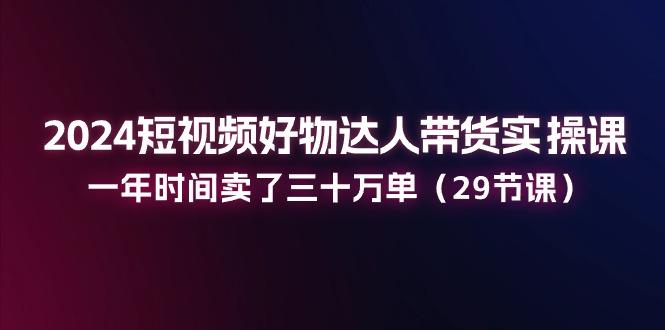 2024短视频好物达人带货实操课：一年时间卖了三十万单(29节课-小艾网创