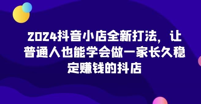 2024抖音小店全新打法，让普通人也能学会做一家长久稳定赚钱的抖店-小艾网创