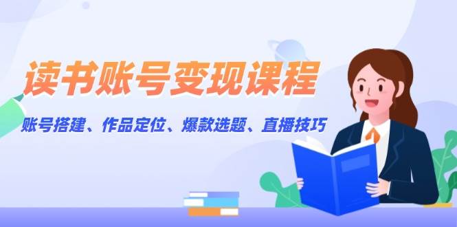 读书账号变现课程：账号搭建、作品定位、爆款选题、直播技巧-小艾网创