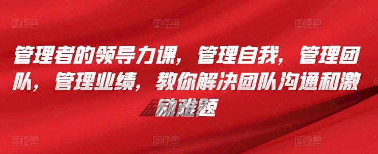 管理者的领导力课，​管理自我，管理团队，管理业绩，​教你解决团队沟通和激励难题-小艾网创