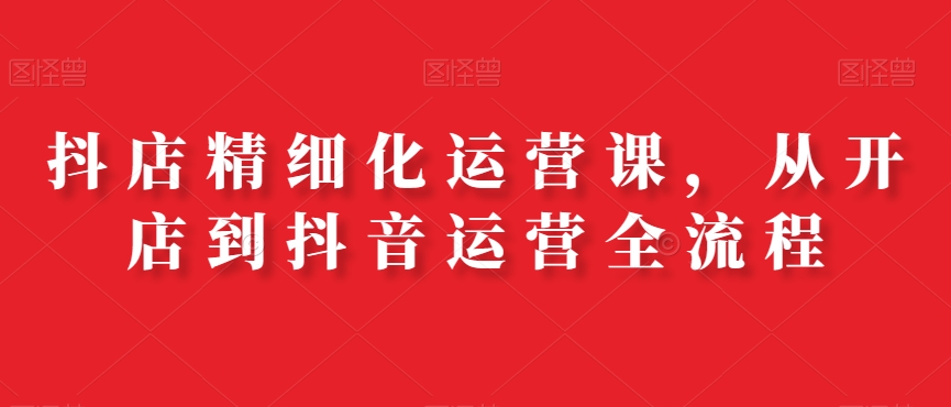 抖店精细化运营课，从开店到抖音运营全流程-小艾网创