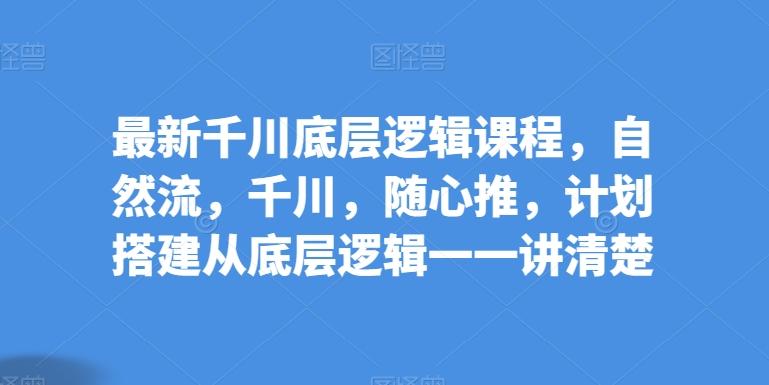 最新千川底层逻辑课程，自然流，千川，随心推，计划搭建从底层逻辑一一讲清楚-小艾网创