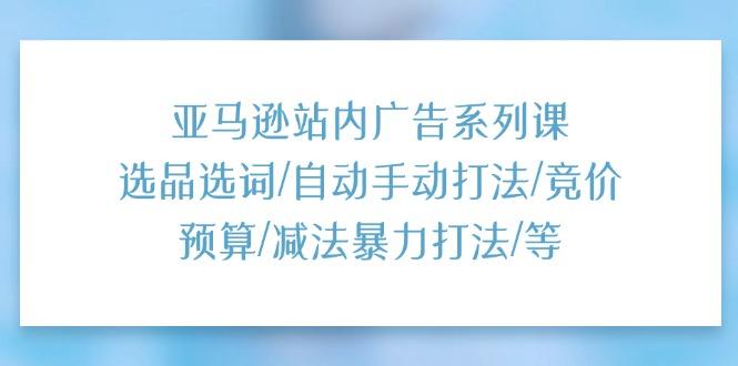 亚马逊站内广告系列课：选品选词/自动手动打法/竞价预算/减法暴力打法/等-小艾网创