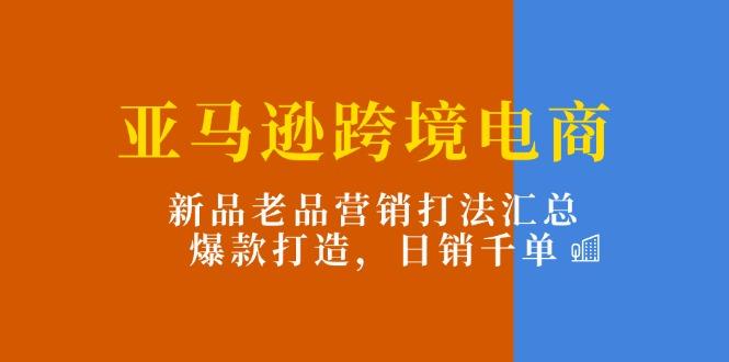 亚马逊跨境电商：新品老品营销打法汇总，爆款打造，日销千单-小艾网创