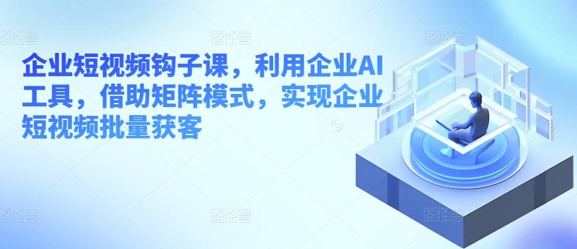 企业短视频钩子课，利用企业AI工具，借助矩阵模式，实现企业短视频批量获客-小艾网创