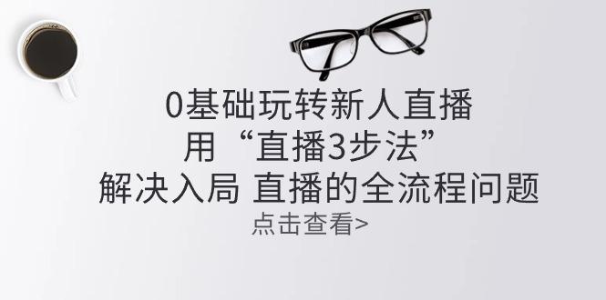 零基础玩转新人直播：用“直播3步法”解决入局 直播全流程问题-小艾网创