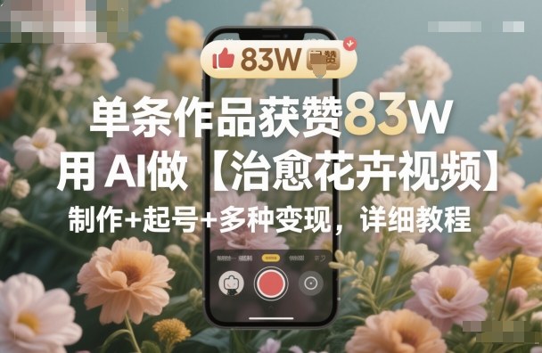 单条作品获赞83W，用AI做【治愈花卉视频】，制作+起号+多种变现，详细教程-小艾网创