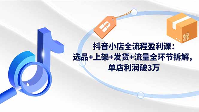 抖音小店全流程盈利课:选品+上架+发货+流量全环节拆解,单店利润破3万-小艾网创