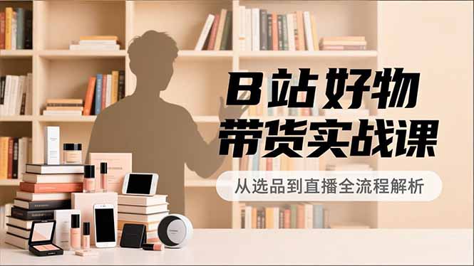 B站好物带货实战课,账号定位、选品拍摄、运营变现,全流程教学,实现UP主月入过万-小艾网创