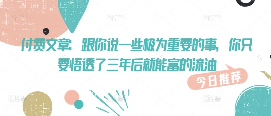 付费文章：跟你说一些极为重要的事，你只要悟透了 三年后 就能富的流油-小艾网创