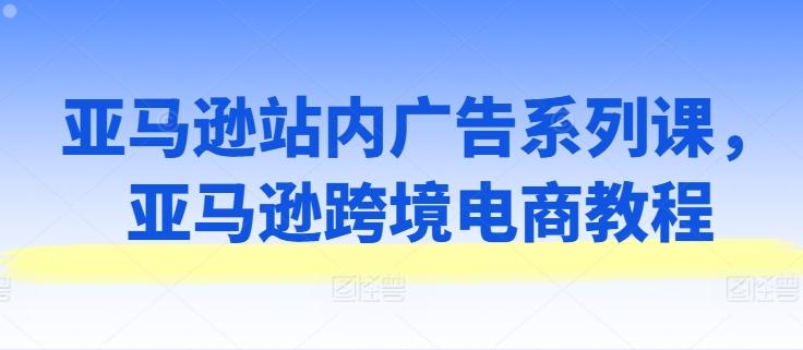 亚马逊站内广告系列课，亚马逊跨境电商教程-小艾网创