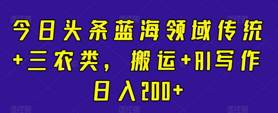 今日头条蓝海领域传统+三农类，搬运+AI写作日入200+-小艾网创