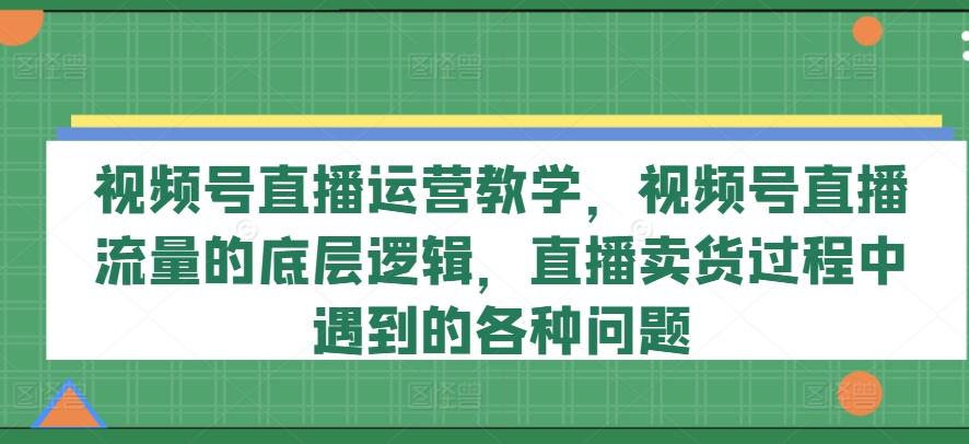 视频号直播运营教学，视频号直播流量的底层逻辑，直播卖货过程中遇到的各种问题-小艾网创