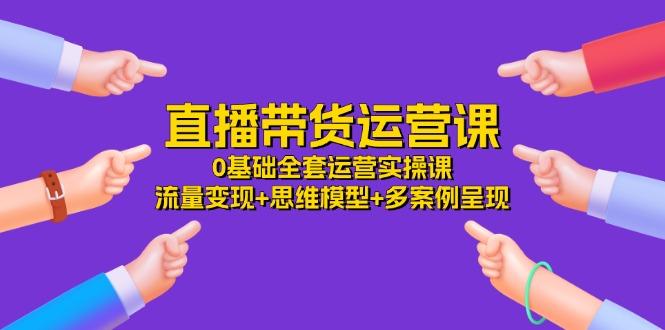 直播带货运营课，0基础全套运营实操课 流量变现+思维模型+多案例呈现-34节-小艾网创