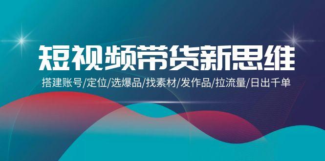 (9837期)短视频带货新思维：搭建账号/定位/选爆品/找素材/发作品/拉流量/日出千单-小艾网创