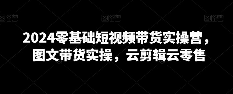 2024零基础短视频带货实操营，图文带货实操，云剪辑云零售-小艾网创