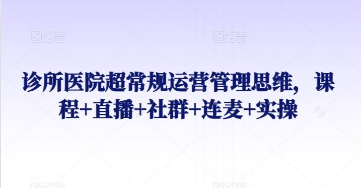 诊所医院超常规运营管理思维，课程+直播+社群+连麦+实操-小艾网创