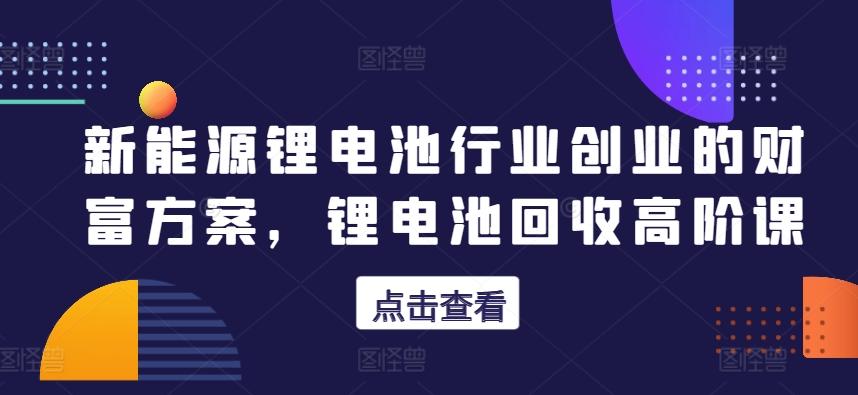 新能源锂电池行业创业的财富方案，锂电池回收高阶课-小艾网创