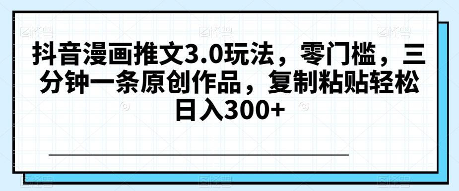 抖音漫画推文3.0玩法，零门槛，三分钟一条原创作品，复制粘贴轻松日入300+【揭秘】-小艾网创