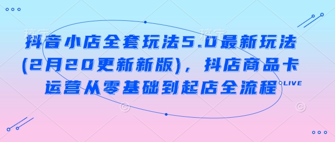 抖音小店全套玩法5.0最新玩法(2月20更新新版)，抖店商品卡运营从零基础到起店全流程-小艾网创