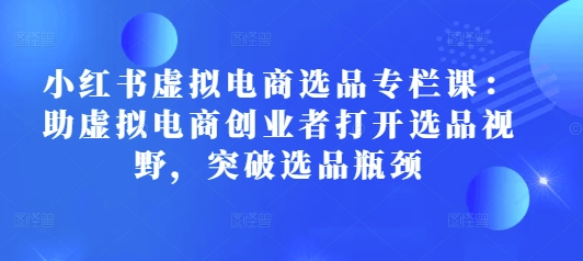 小红书虚拟电商选品专栏课：助虚拟电商创业者打开选品视野，突破选品瓶颈-小艾网创