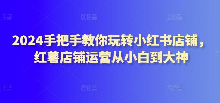 2024手把手教你玩转小红书店铺，红薯店铺运营从小白到大神-小艾网创
