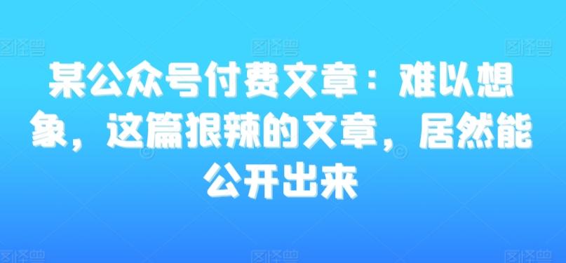 某公众号付费文章：难以想象，这篇狠辣的文章，居然能公开出来-小艾网创