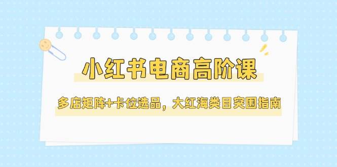 小红书电商高阶课，多店矩阵+卡位选品，大红海类目突围指南(更新5月)-小艾网创