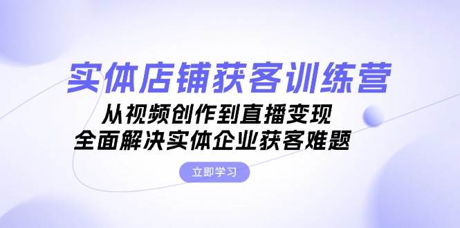 实体店铺获客特训营：从视频创作到直播变现，全面解决实体企业获客难题-小艾网创