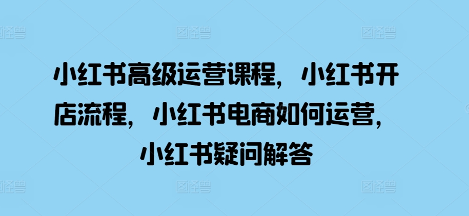 小红书高级运营课程，小红书开店流程，小红书电商如何运营，小红书疑问解答-小艾网创