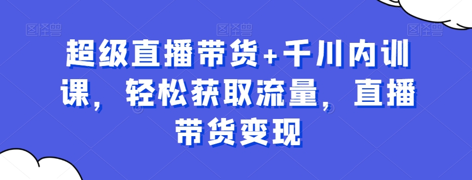 超级直播带货+千川内训课，轻松获取流量，直播带货变现-小艾网创