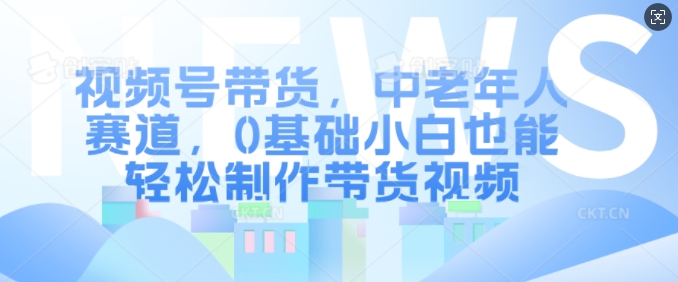 视频号带货，中老年人赛道，0基础小白也能轻松制作带货视频-小艾网创