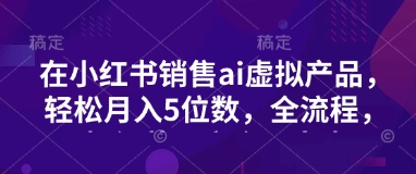 小红书销售ai虚拟产品，轻松月入5位数，全流程，超细节变现过程，完全无卡点-小艾网创