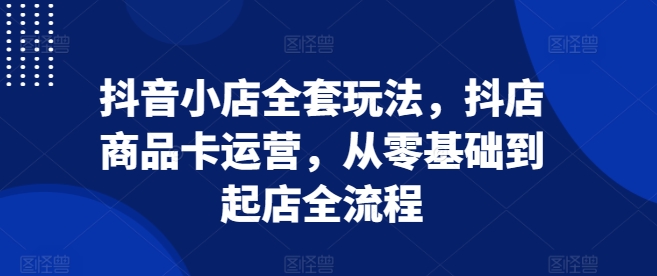 抖音小店全套玩法，抖店商品卡运营，从零基础到起店全流程-小艾网创