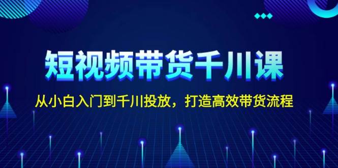 短视频带货千川课，从小白入门到千川投放，打造高效带货流程-小艾网创