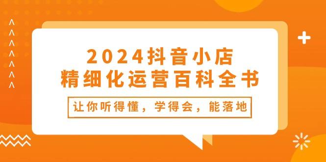 2024抖音小店-精细化运营百科全书：让你听得懂，学得会，能落地(34节课-小艾网创