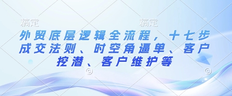 外贸底层逻辑全流程，十七步成交法则、时空角逼单、客户挖潜、客户维护等-小艾网创