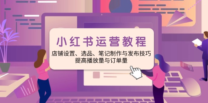 小红书运营教程：店铺设置、选品、笔记制作与发布技巧、提高播放量与订…-小艾网创