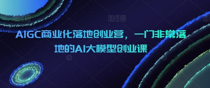 AIGC商业化落地创业营，一门非常落地的AI大模型创业课-小艾网创