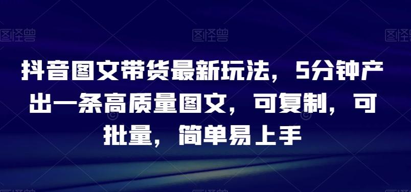 抖音图文带货最新玩法，5分钟产出一条高质量图文，可复制，可批量，简单易上手【揭秘】-小艾网创