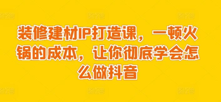 装修建材IP打造课，一顿火锅的成本，让你彻底学会怎么做抖音-小艾网创