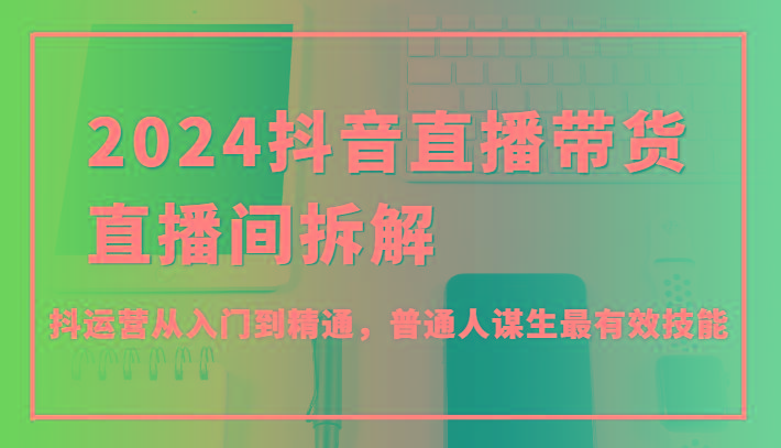 2024抖音直播带货直播间拆解，抖运营从入门到精通，普通人谋生最有效技能-小艾网创