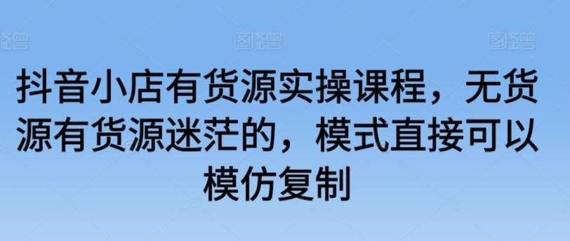 抖音小店有货源实操课程，无货源有货源迷茫的，模式直接可以模仿复制-小艾网创