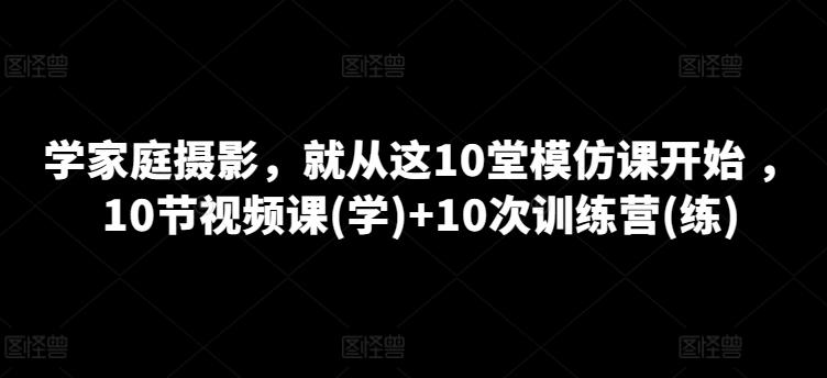 学家庭摄影，就从这10堂模仿课开始 ，10节视频课(学)+10次训练营(练)-小艾网创