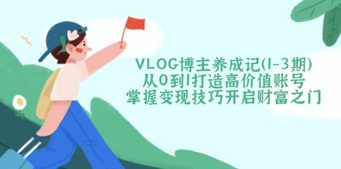 VLOG博主养成记(1-3期)从0到1打造高价值账号，掌握变现技巧开启财富之门-小艾网创